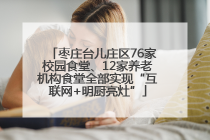 枣庄台儿庄区76家校园食堂、12家养老机构食堂全部实现“互联网+明厨亮灶”