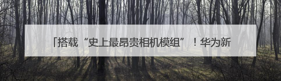 搭载“史上最昂贵相机模组”！华为新品又为手机影像加了什么“猛料”？