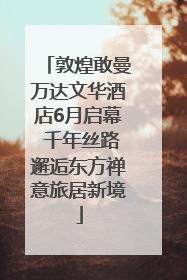 敦煌敢曼万达文华酒店6月启幕 千年丝路邂逅东方禅意旅居新境