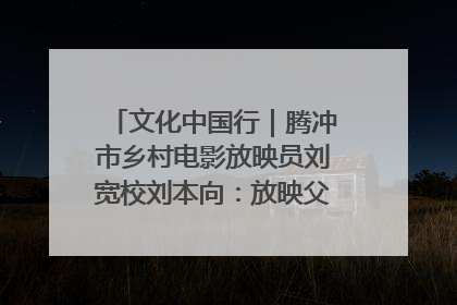 文化中国行｜腾冲市乡村电影放映员刘宽校刘本向：放映父子兵 接力光影梦