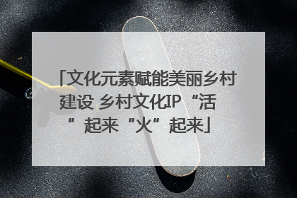 文化元素赋能美丽乡村建设 乡村文化IP“活”起来“火”起来