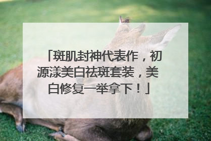斑肌封神代表作，初源漾美白祛斑套装，美白修复一举拿下！