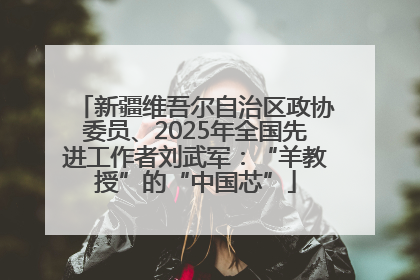 新疆维吾尔自治区政协委员、2025年全国先进工作者刘武军：“羊教授”的“中国芯”