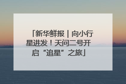 新华鲜报｜向小行星进发！天问二号开启“追星”之旅