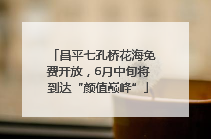 昌平七孔桥花海免费开放，6月中旬将到达“颜值巅峰”