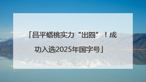 昌平蟠桃实力“出圈”！成功入选2025年国字号