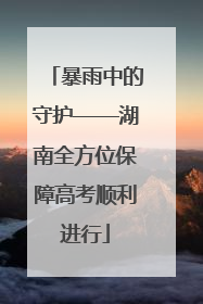 暴雨中的守护——湖南全方位保障高考顺利进行