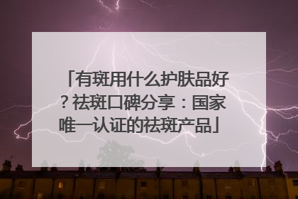 有斑用什么护肤品好？祛斑口碑分享：国家唯一认证的祛斑产品