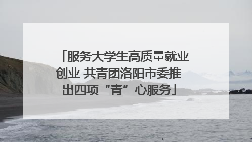 服务大学生高质量就业创业 共青团洛阳市委推出四项“青”心服务
