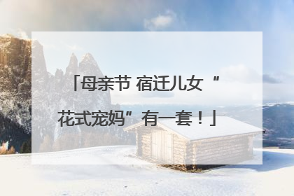 母亲节 宿迁儿女“花式宠妈”有一套！