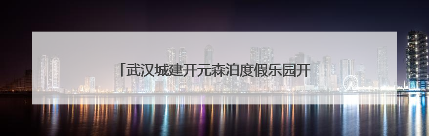 武汉城建开元森泊度假乐园开业 知音故里蔡甸邀您度周末