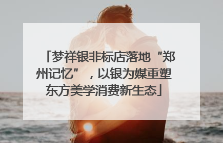 梦祥银非标店落地“郑州记忆”，以银为媒重塑东方美学消费新生态