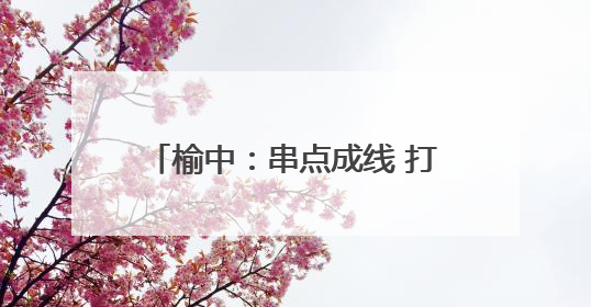 榆中：串点成线 打造宜居宜业美丽乡村