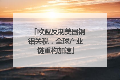 欧盟反制美国钢铝关税，全球产业链重构加速