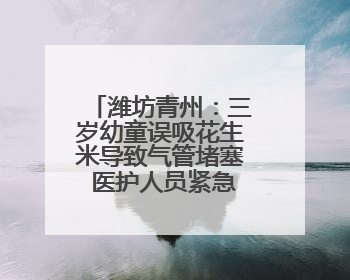 潍坊青州：三岁幼童误吸花生米导致气管堵塞 医护人员紧急救治