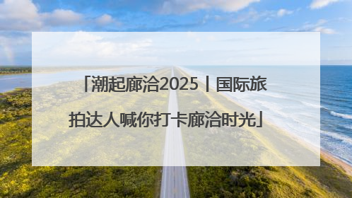 潮起廊洽2025丨国际旅拍达人喊你打卡廊洽时光
