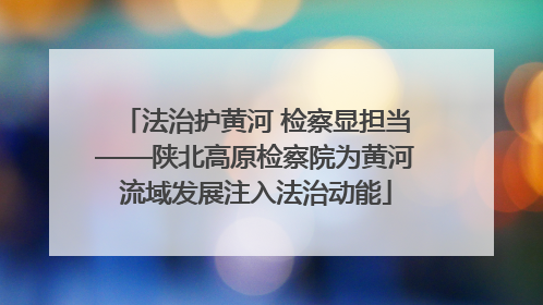 法治护黄河 检察显担当——陕北高原检察院为黄河流域发展注入法治动能
