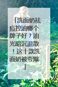 洗面奶祛痘控油哪个牌子好？油光暗沉退散！这十款洗面奶被夸爆