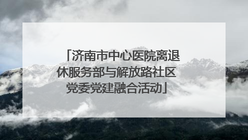 济南市中心医院离退休服务部与解放路社区党委党建融合活动