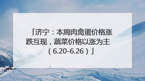 济宁：本周肉禽蛋价格涨跌互现，蔬菜价格以涨为主（6.20-6.26）