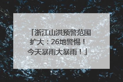 浙江山洪预警范围扩大：26地警惕！今天暴雨大暴雨！