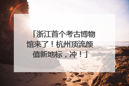 浙江首个考古博物馆来了！杭州顶流颜值新地标，冲！