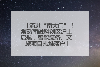 涌进“南大门”！常熟南融科创区沪上启航，智能装备、文旅项目扎堆落户