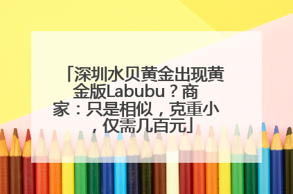 深圳水贝黄金出现黄金版Labubu？商家：只是相似，克重小，仅需几百元