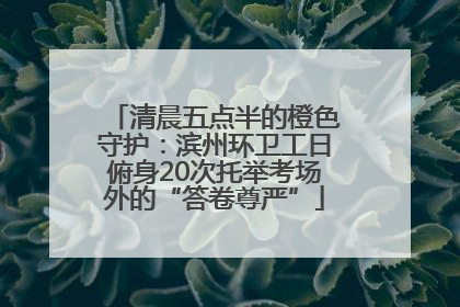 清晨五点半的橙色守护：滨州环卫工日俯身20次托举考场外的“答卷尊严”