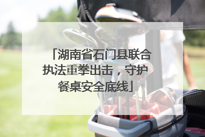 湖南省石门县联合执法重拳出击，守护餐桌安全底线