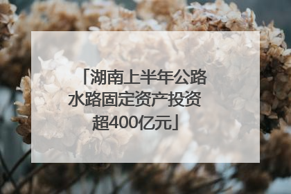 湖南上半年公路水路固定资产投资超400亿元