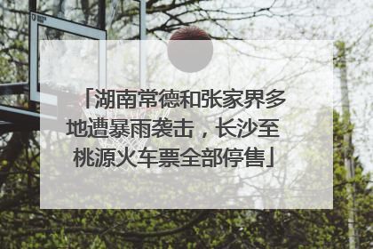 湖南常德和张家界多地遭暴雨袭击，长沙至桃源火车票全部停售