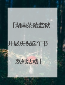 湖南茶陵监狱开展庆祝端午节系列活动