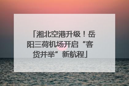 湘北空港升级！岳阳三荷机场开启“客货并举”新航程