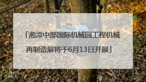 湘潭中部国际机械园工程机械再制造展将于6月13日开展