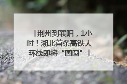 荆州到襄阳，1小时！湖北首条高铁大环线即将“画圆”