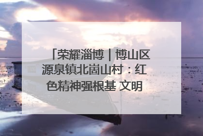 荣耀淄博｜博山区源泉镇北崮山村：红色精神强根基 文明新风润山乡