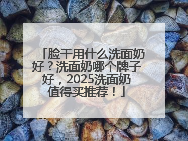 脸干用什么洗面奶好？洗面奶哪个牌子好，2025洗面奶值得买推荐！