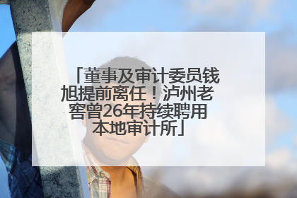 董事及审计委员钱旭提前离任！泸州老窖曾26年持续聘用本地审计所