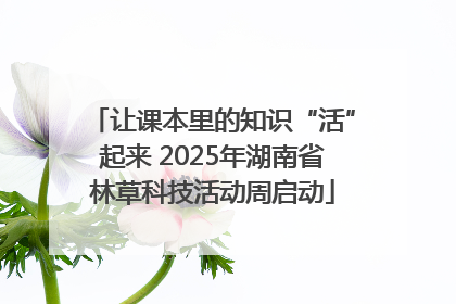 让课本里的知识“活”起来 2025年湖南省林草科技活动周启动