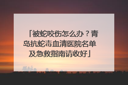 被蛇咬伤怎么办？青岛抗蛇毒血清医院名单及急救指南请收好