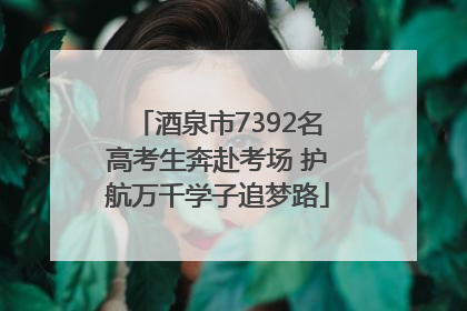 酒泉市7392名高考生奔赴考场 护航万千学子追梦路