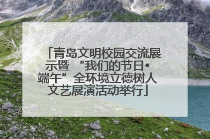 青岛文明校园交流展示暨 “我们的节日•端午”全环境立德树人文艺展演活动举行