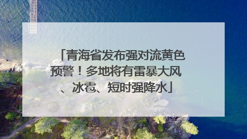 青海省发布强对流黄色预警！多地将有雷暴大风、冰雹、短时强降水