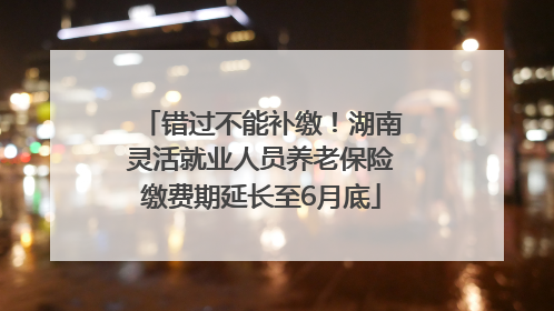 错过不能补缴！湖南灵活就业人员养老保险缴费期延长至6月底