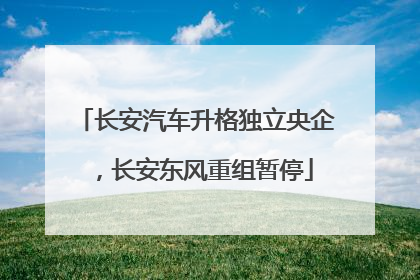 长安汽车升格独立央企，长安东风重组暂停