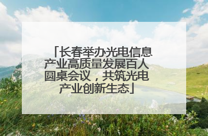 长春举办光电信息产业高质量发展百人圆桌会议，共筑光电产业创新生态