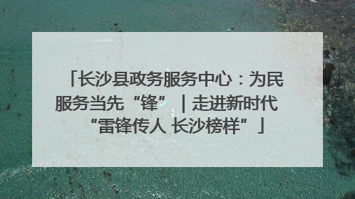 长沙县政务服务中心：为民服务当先“锋”｜走进新时代“雷锋传人 长沙榜样”