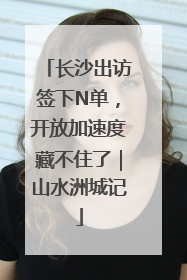 长沙出访签下N单，开放加速度藏不住了｜山水洲城记