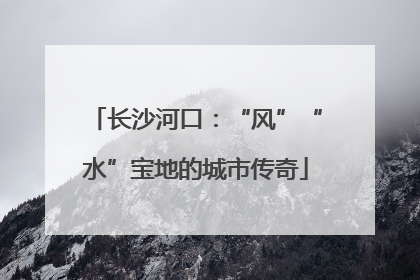 长沙河口：“风”“水”宝地的城市传奇